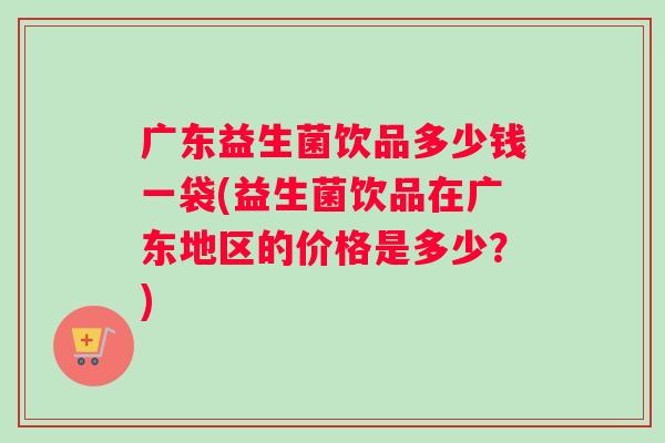 广东益生菌饮品多少钱一袋(益生菌饮品在广东地区的价格是多少？)