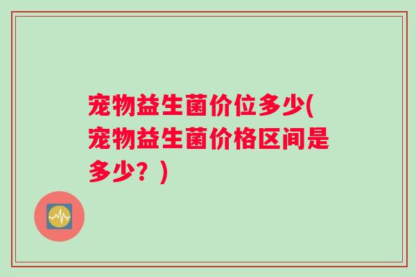 宠物益生菌价位多少(宠物益生菌价格区间是多少？)