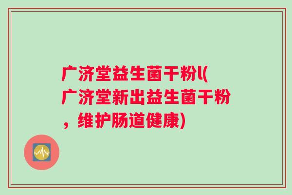 广济堂益生菌干粉l(广济堂新出益生菌干粉，维护肠道健康)