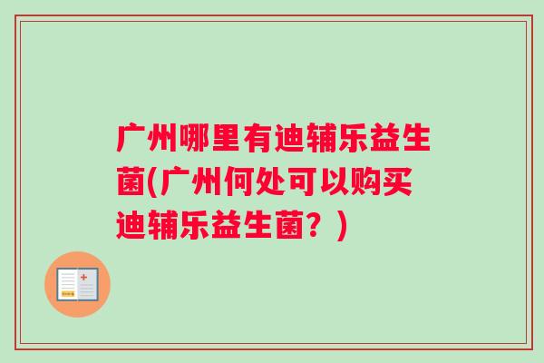 广州哪里有迪辅乐益生菌(广州何处可以购买迪辅乐益生菌？)