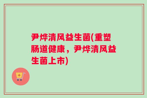 尹烨清风益生菌(重塑肠道健康,尹烨清风益生菌上市) 尹烨清风益生菌(重塑肠道健康,尹烨清风益生菌上市)