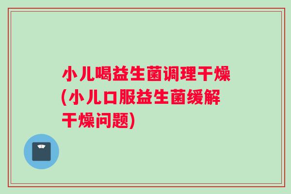 小儿喝益生菌调理干燥(小儿口服益生菌缓解干燥问题)