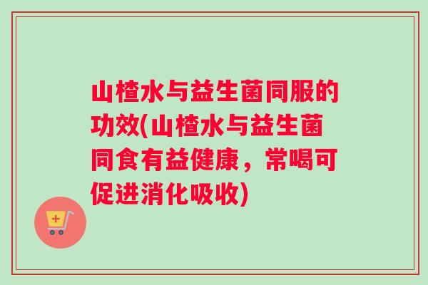 山楂水与益生菌同服的功效(山楂水与益生菌同食有益健康,常喝可促进消化吸收) 山楂水与益生菌同服的功效(山楂水与益生菌同食有益健康,常喝可促进消化吸收)