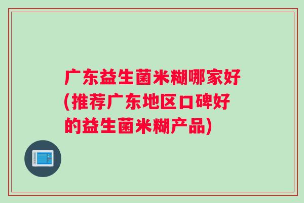 广东益生菌米糊哪家好(推荐广东地区口碑好的益生菌米糊产品)