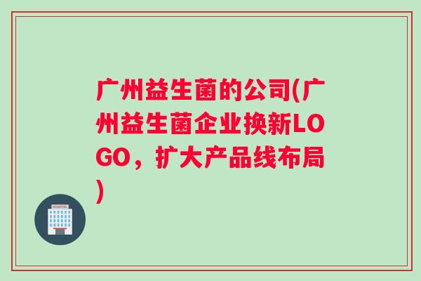 广州益生菌的公司(广州益生菌企业换新LOGO，扩大产品线布局)