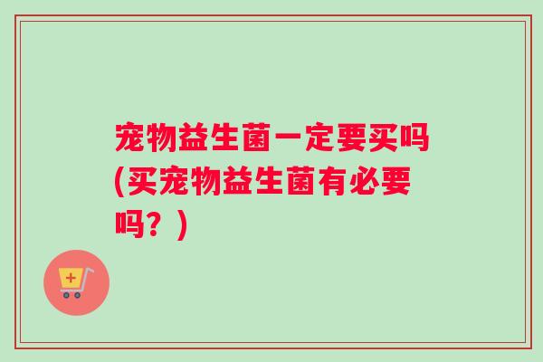 宠物益生菌一定要买吗(买宠物益生菌有必要吗？)