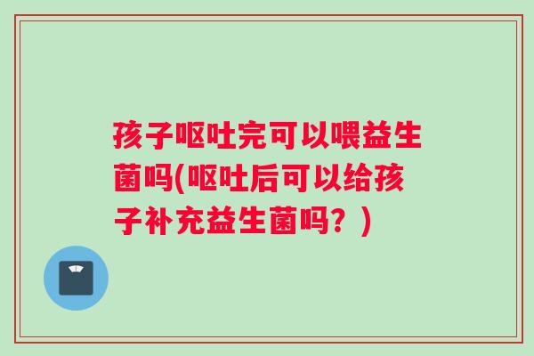 孩子呕吐完可以喂益生菌吗(呕吐后可以给孩子补充益生菌吗？)