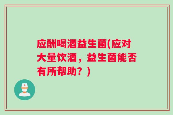 应酬喝酒益生菌(应对大量饮酒，益生菌能否有所帮助？)