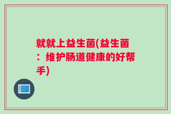 就就上益生菌(益生菌:维护肠道健康的好帮手) 就就上益生菌(益生菌:维护肠道健康的好帮手)