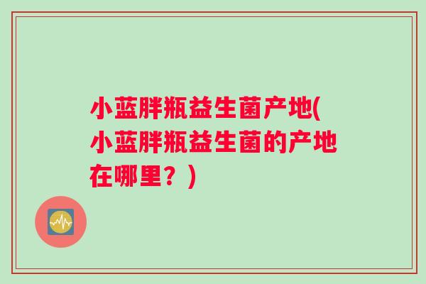 小蓝胖瓶益生菌产地(小蓝胖瓶益生菌的产地在哪里？)