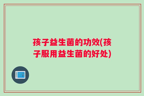 孩子益生菌的功效(孩子服用益生菌的好处)