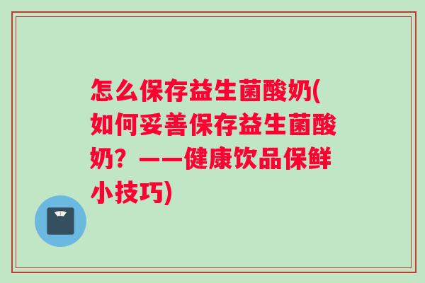 怎么保存益生菌酸奶(如何妥善保存益生菌酸奶？——健康饮品保鲜小技巧)
