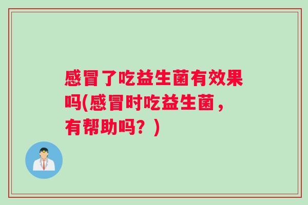 感冒了吃益生菌有效果吗(感冒时吃益生菌，有帮助吗？)