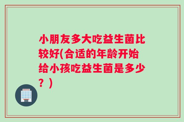 小朋友多大吃益生菌比较好(合适的年龄开始给小孩吃益生菌是多少？)