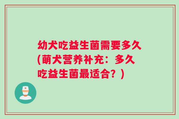 幼犬吃益生菌需要多久(萌犬营养补充：多久吃益生菌适合？)