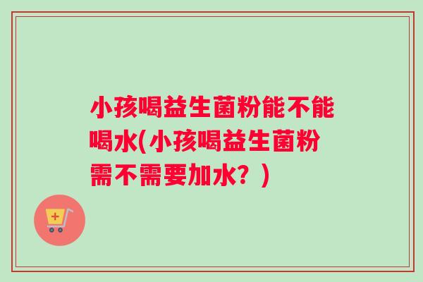 小孩喝益生菌粉能不能喝水(小孩喝益生菌粉需不需要加水？)
