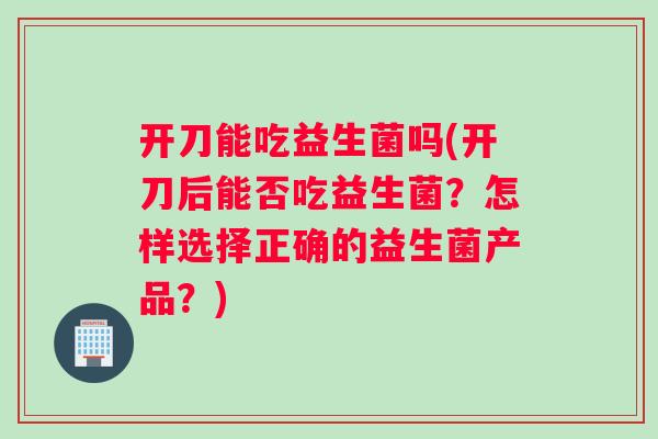 开刀能吃益生菌吗(开刀后能否吃益生菌？怎样选择正确的益生菌产品？)