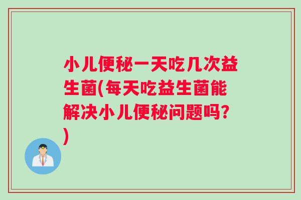 小儿便秘一天吃几次益生菌(每天吃益生菌能解决小儿便秘问题吗？)