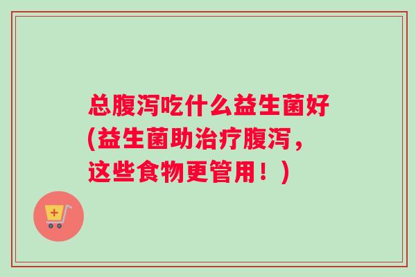总腹泻吃什么益生菌好(益生菌助治疗腹泻，这些食物更管用！)