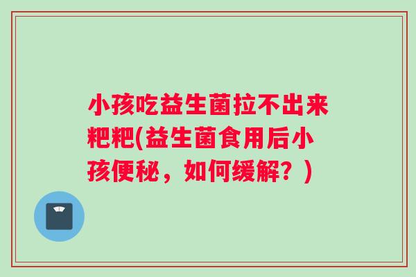 小孩吃益生菌拉不出来粑粑(益生菌食用后小孩便秘，如何缓解？)