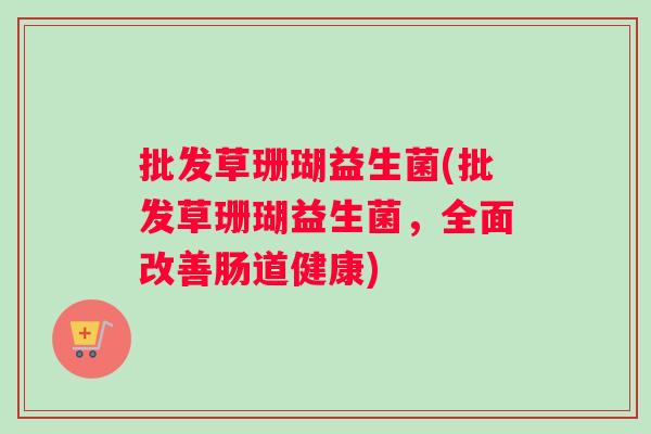 批发草珊瑚益生菌(批发草珊瑚益生菌，全面改善肠道健康)