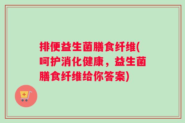 排便益生菌膳食纤维(呵护消化健康，益生菌膳食纤维给你答案)