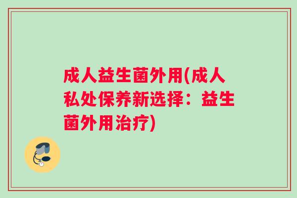 成人益生菌外用(成人私处保养新选择:益生菌外用) 成人益生菌外用(成人私处保养新选择:益生菌外用)