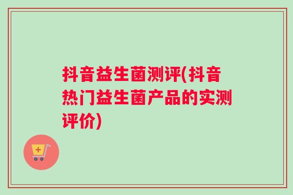 抖音益生菌测评(抖音热门益生菌产品的实测评价)