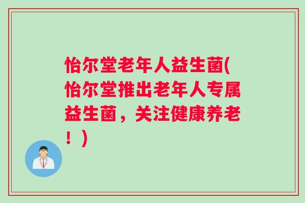 怡尔堂老年人益生菌(怡尔堂推出老年人专属益生菌，关注健康养老！)