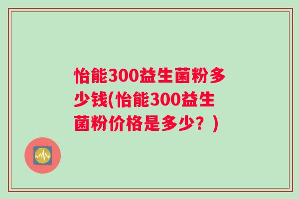 怡能300益生菌粉多少钱(怡能300益生菌粉价格是多少？)