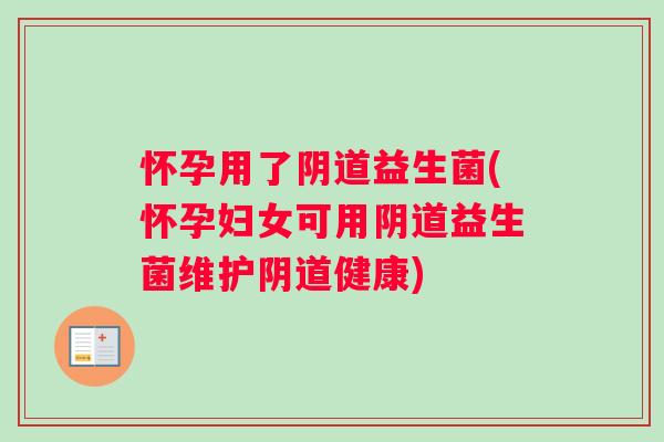 怀孕用了阴道益生菌(怀孕妇女可用阴道益生菌维护阴道健康)
