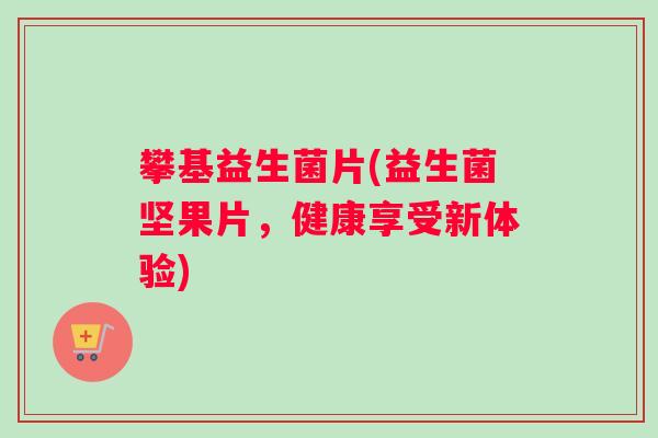 攀基益生菌片(益生菌坚果片,健康享受新体验) 攀基益生菌片(益生菌坚果片,健康享受新体验)