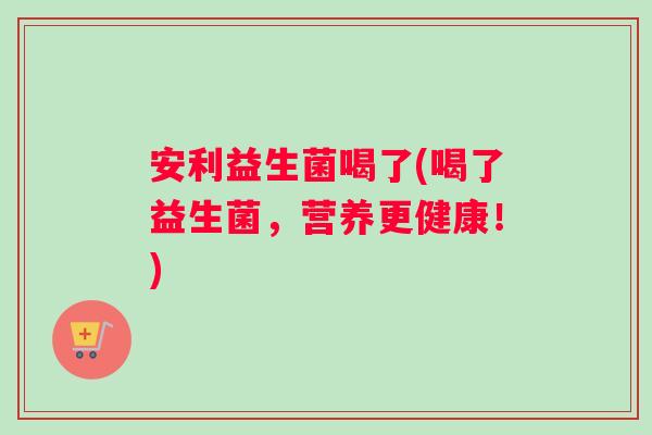 安利益生菌喝了(喝了益生菌，营养更健康！)