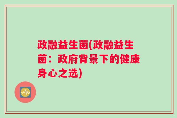 政融益生菌(政融益生菌:政府背景下的健康身心之选) 政融益生菌(政融益生菌:政府背景下的健康身心之选)