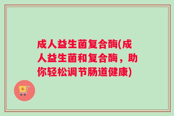 成人益生菌复合酶(成人益生菌和复合酶，助你轻松调节肠道健康)