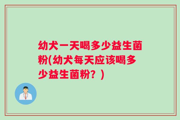 幼犬一天喝多少益生菌粉(幼犬每天应该喝多少益生菌粉？)