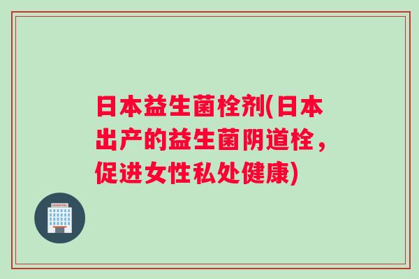 日本益生菌栓剂(日本出产的益生菌阴道栓，促进女性私处健康)