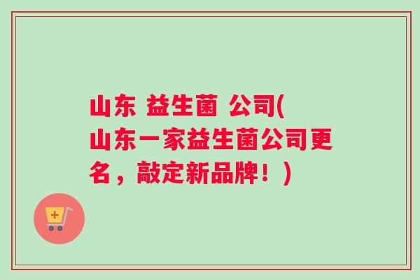 山东 益生菌 公司(山东一家益生菌公司更名，敲定新品牌！)