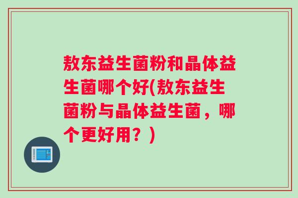 敖东益生菌粉和晶体益生菌哪个好(敖东益生菌粉与晶体益生菌，哪个更好用？)