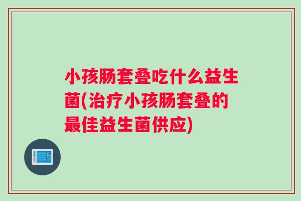 小孩肠套叠吃什么益生菌(治疗小孩肠套叠的最佳益生菌供应)