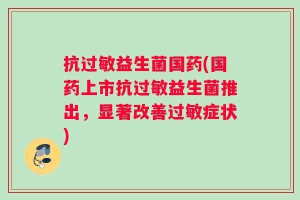 抗益生菌国药(国药上市抗益生菌推出,显著改善症状) 抗益生菌国药(国药上市抗益生菌推出,显著改善症状)