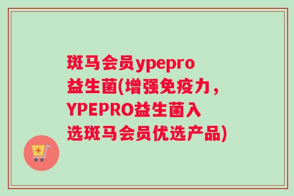 斑马会员ypepro益生菌(增强免疫力，YPEPRO益生菌入选斑马会员优选产品)