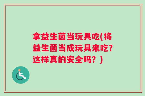 拿益生菌当玩具吃(将益生菌当成玩具来吃？这样真的安全吗？)
