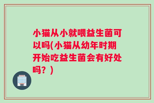 小猫从小就喂益生菌可以吗(小猫从幼年时期开始吃益生菌会有好处吗？)