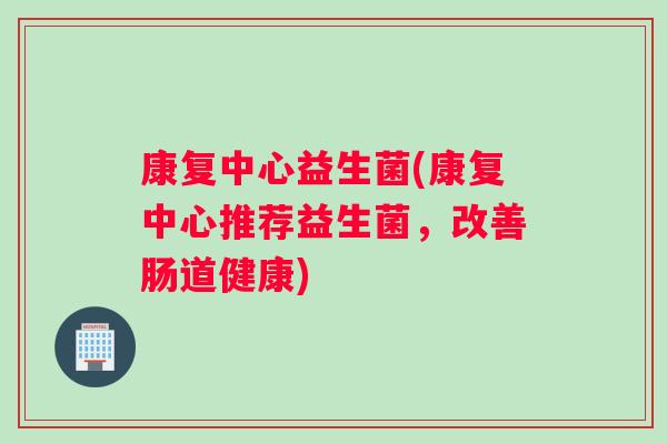康复中心益生菌(康复中心推荐益生菌，改善肠道健康)
