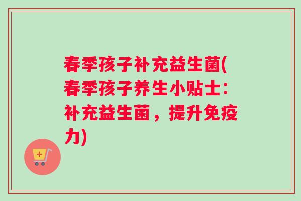 春季孩子补充益生菌(春季孩子养生小贴士:补充益生菌,提升力) 春季孩子补充益生菌(春季孩子养生小贴士:补充益生菌,提升力)