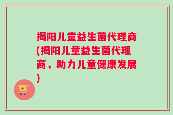 揭阳儿童益生菌代理商(揭阳儿童益生菌代理商，助力儿童健康发展)