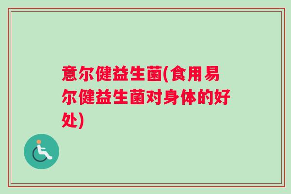 意尔健益生菌(食用易尔健益生菌对身体的好处) 意尔健益生菌(食用易尔健益生菌对身体的好处)