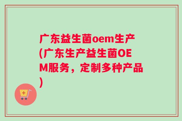 广东益生菌oem生产(广东生产益生菌OEM服务，定制多种产品)
