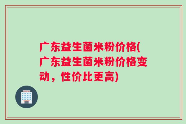 广东益生菌米粉价格(广东益生菌米粉价格变动，性价比更高)